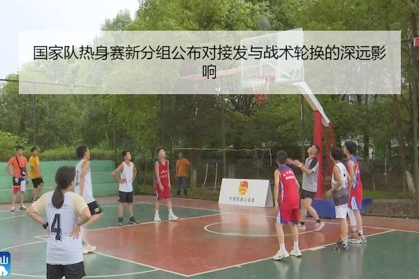 国家队热身赛新分组公布对接发与战术轮换的深远影响